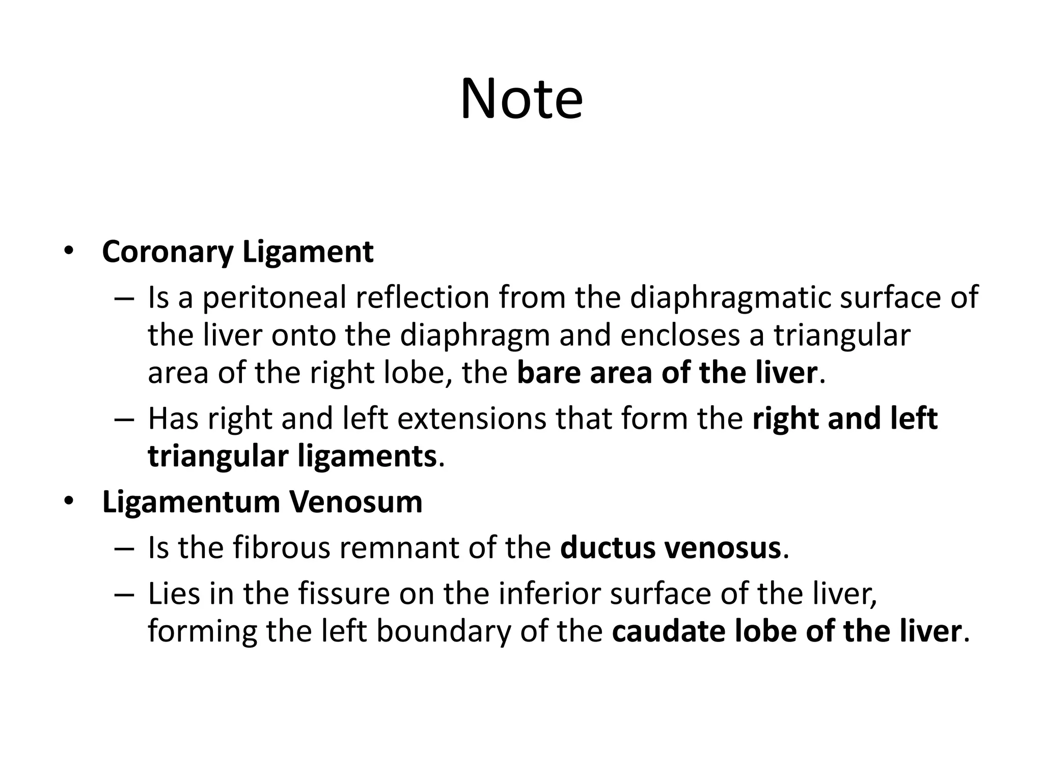 Note
• Coronary Ligament
– Is a peritoneal reflection from the diaphragmatic surface of
the liver onto the diaphragm and encloses a triangular
area of the right lobe, the bare area of the liver.
– Has right and left extensions that form the right and left
triangular ligaments.
• Ligamentum Venosum
– Is the fibrous remnant of the ductus venosus.
– Lies in the fissure on the inferior surface of the liver,
forming the left boundary of the caudate lobe of the liver.
 