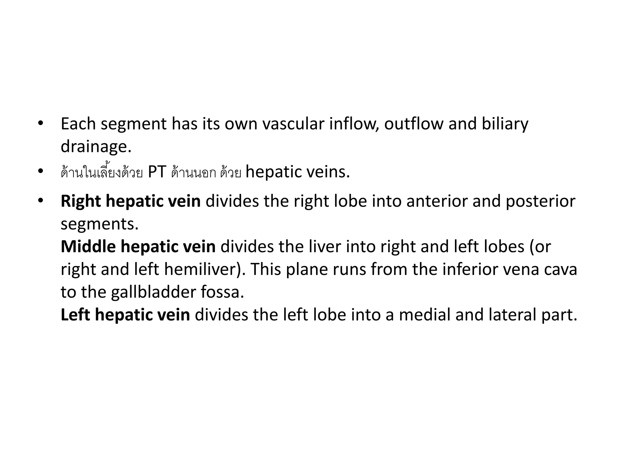 • Each segment has its own vascular inflow, outflow and biliary
drainage.
• ด้านในเลี้ยงด้วย PT ด้านนอก ด้วย hepatic veins.
• Right hepatic vein divides the right lobe into anterior and posterior
segments.
Middle hepatic vein divides the liver into right and left lobes (or
right and left hemiliver). This plane runs from the inferior vena cava
to the gallbladder fossa.
Left hepatic vein divides the left lobe into a medial and lateral part.
 