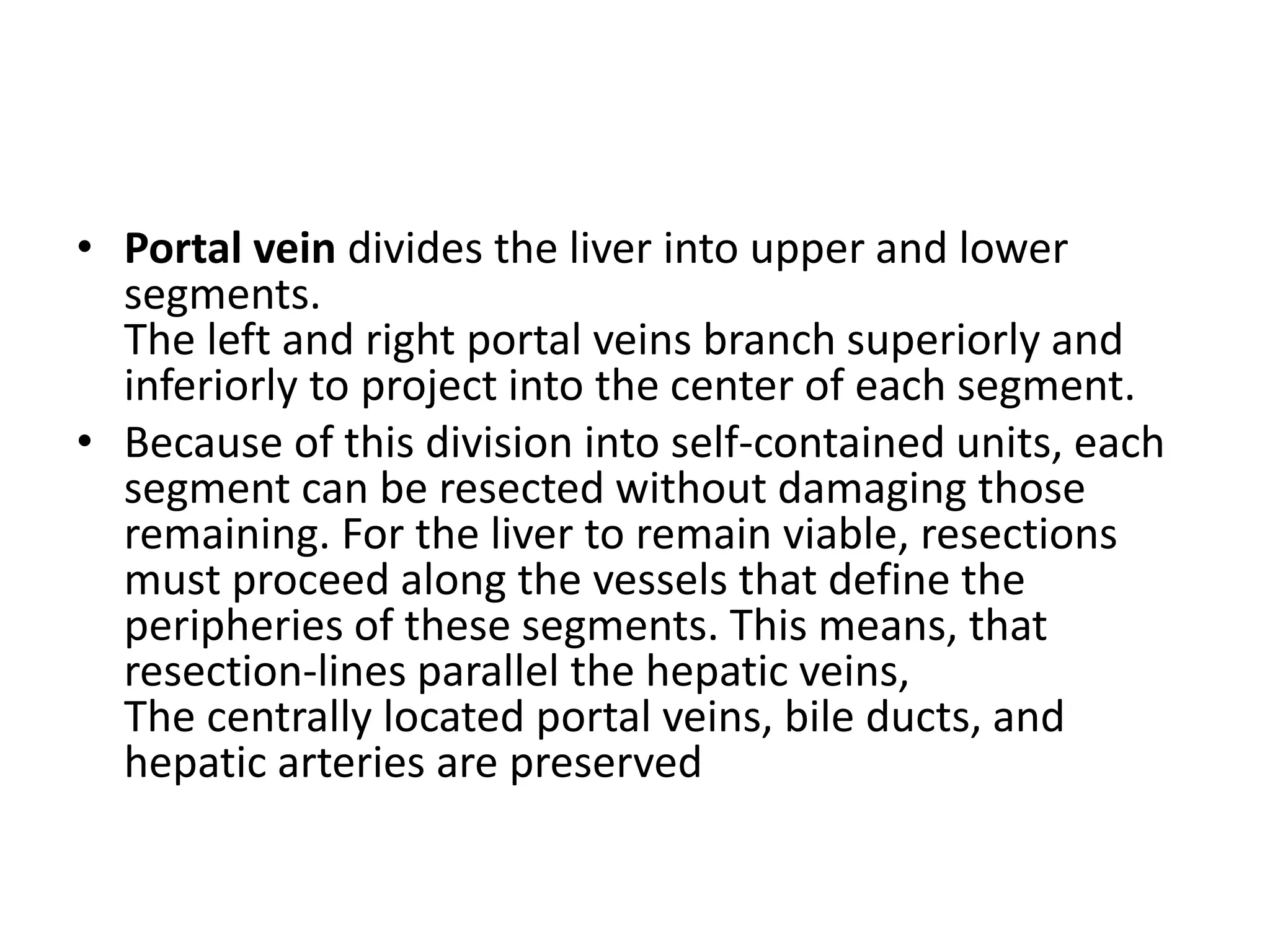 • Portal vein divides the liver into upper and lower
segments.
The left and right portal veins branch superiorly and
inferiorly to project into the center of each segment.
• Because of this division into self-contained units, each
segment can be resected without damaging those
remaining. For the liver to remain viable, resections
must proceed along the vessels that define the
peripheries of these segments. This means, that
resection-lines parallel the hepatic veins,
The centrally located portal veins, bile ducts, and
hepatic arteries are preserved
 