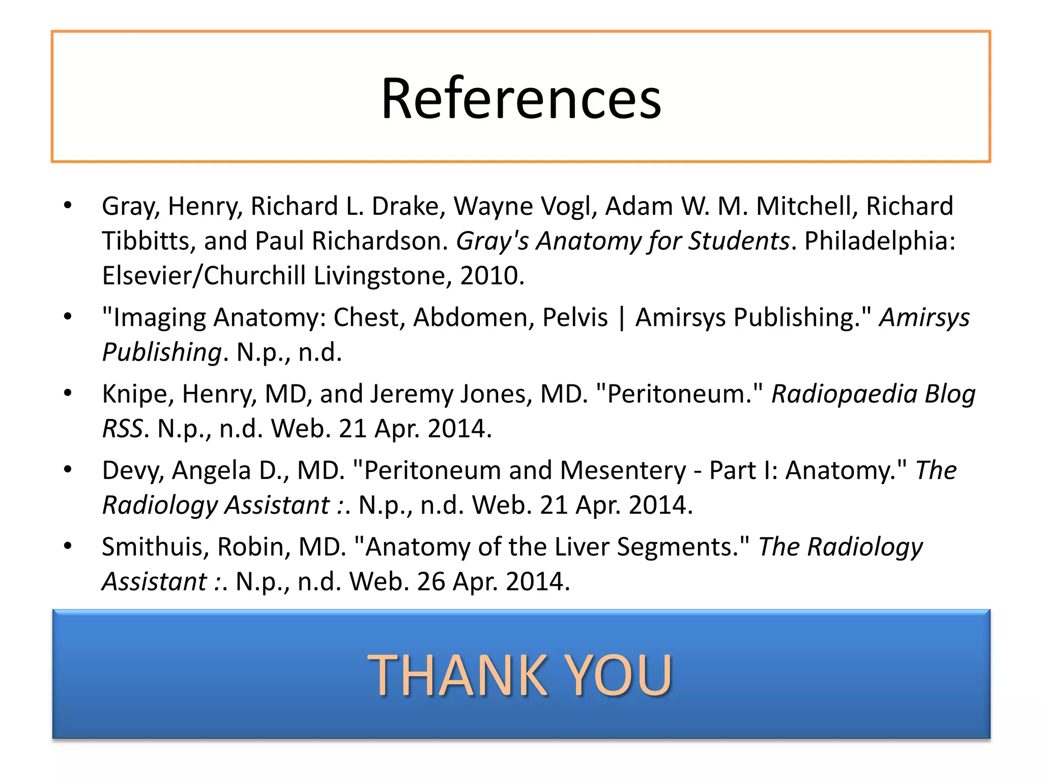 References
• Gray, Henry, Richard L. Drake, Wayne Vogl, Adam W. M. Mitchell, Richard
Tibbitts, and Paul Richardson. Gray's Anatomy for Students. Philadelphia:
Elsevier/Churchill Livingstone, 2010.
• "Imaging Anatomy: Chest, Abdomen, Pelvis | Amirsys Publishing." Amirsys
Publishing. N.p., n.d.
• Knipe, Henry, MD, and Jeremy Jones, MD. "Peritoneum." Radiopaedia Blog
RSS. N.p., n.d. Web. 21 Apr. 2014.
• Devy, Angela D., MD. "Peritoneum and Mesentery - Part I: Anatomy." The
Radiology Assistant :. N.p., n.d. Web. 21 Apr. 2014.
• Smithuis, Robin, MD. "Anatomy of the Liver Segments." The Radiology
Assistant :. N.p., n.d. Web. 26 Apr. 2014.
THANK YOU
 