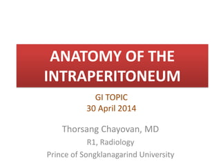 ANATOMY OF THE
INTRAPERITONEUM
Thorsang Chayovan, MD
R1, Radiology
Prince of Songklanagarind University
GI TOPIC
30 April 2014
 