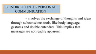 3. INDIRECT INTERPERSONAL
COMMUNICATION
- involves the exchange of thoughts and ideas
through subconscious tools, like body language,
gestures and double entendres. This implies that
messages are not readily apparent.
 
