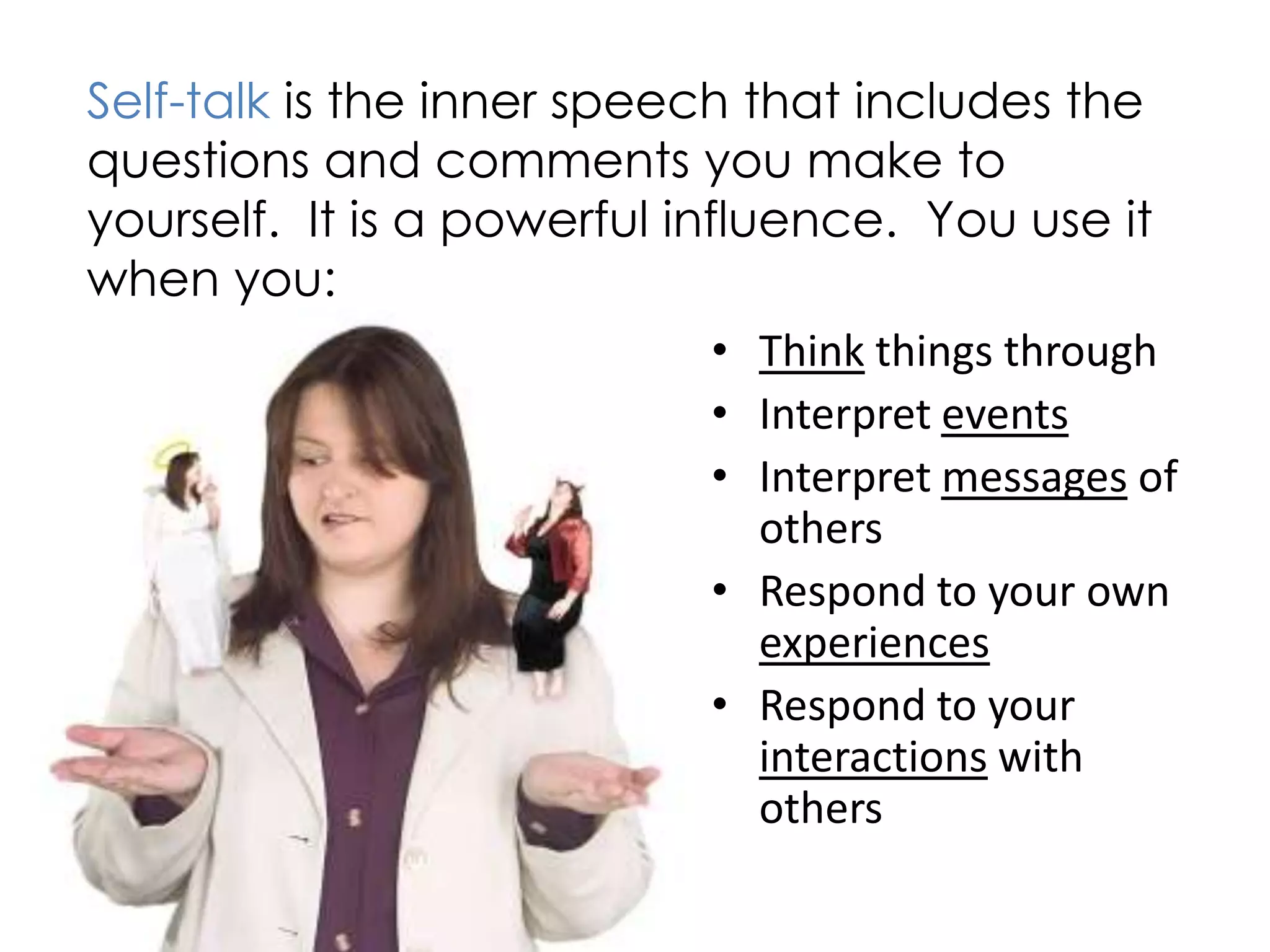 Self-talk is the inner speech that includes the
questions and comments you make to
yourself. It is a powerful influence. You use it
when you:
                              • Think things through
                              • Interpret events
                              • Interpret messages of
                                others
                              • Respond to your own
                                experiences
                              • Respond to your
                                interactions with
                                others
 