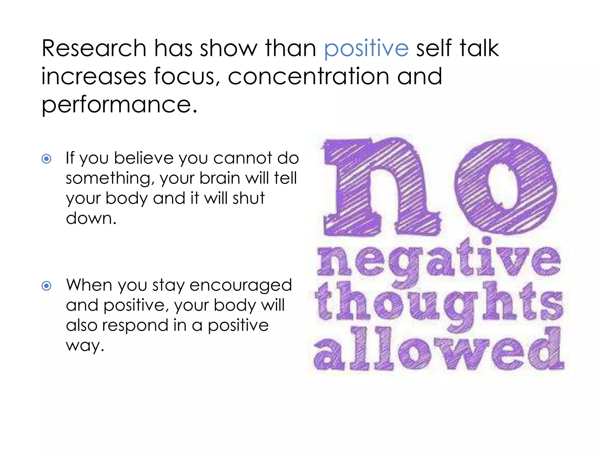 Research has show than positive self talk
increases focus, concentration and
performance.

   If you believe you cannot do
    something, your brain will tell
    your body and it will shut
    down.


   When you stay encouraged
    and positive, your body will
    also respond in a positive
    way.
 