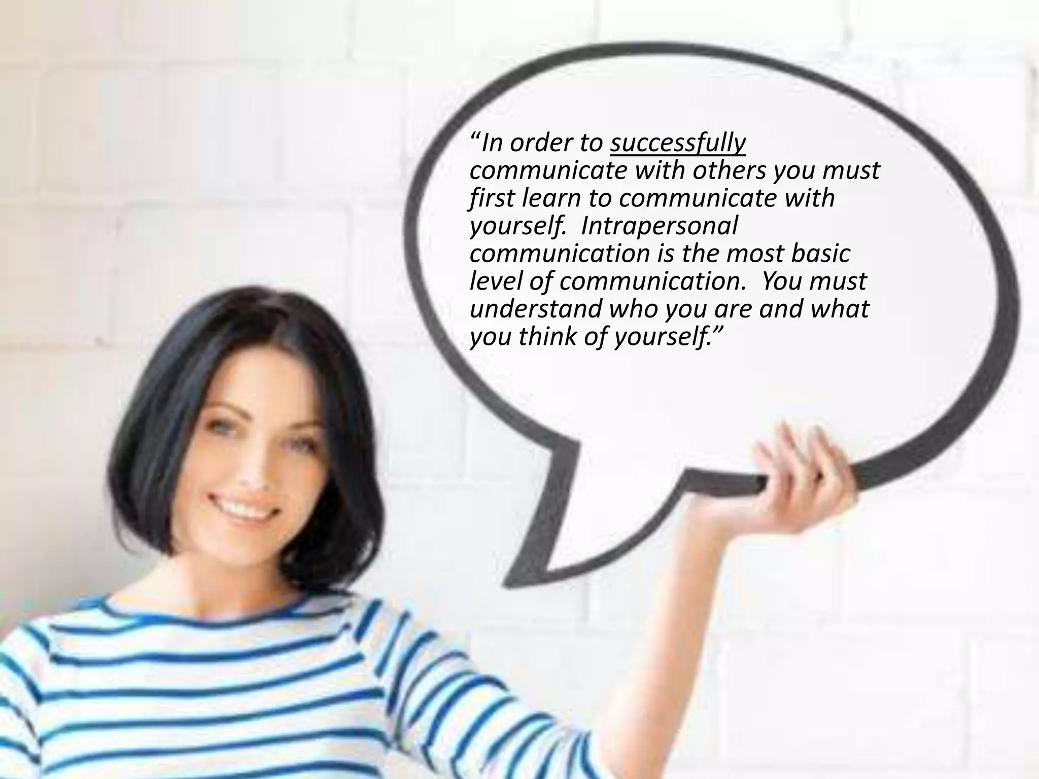 “In order to successfully
communicate with others you must
first learn to communicate with
yourself. Intrapersonal
communication is the most basic
level of communication. You must
understand who you are and what
you think of yourself.”
 