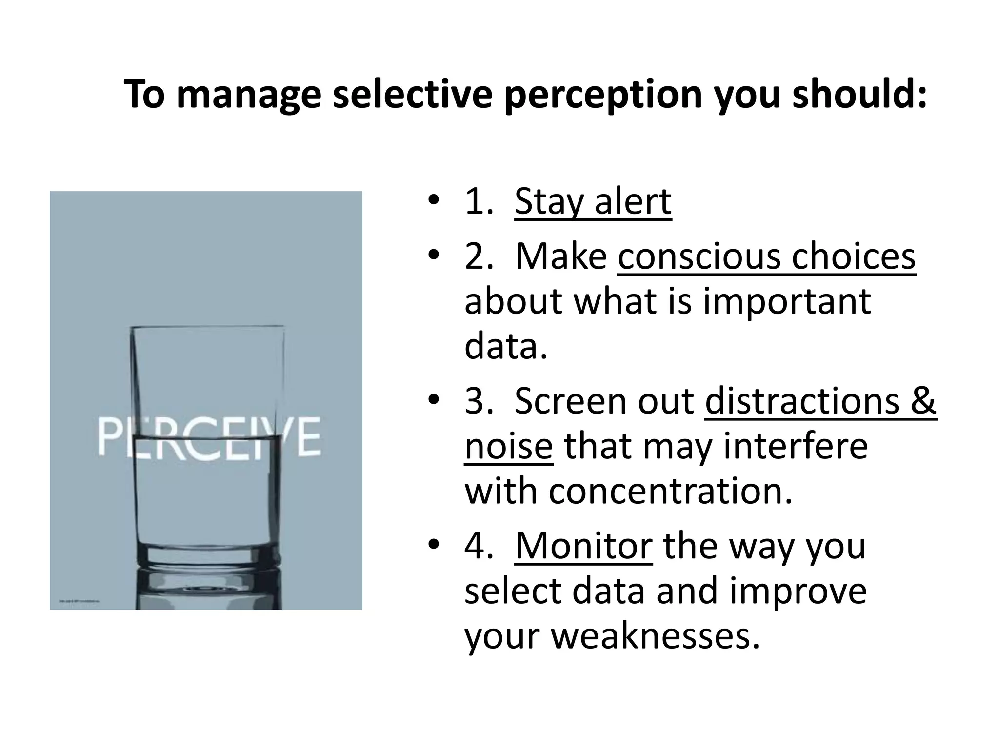 To manage selective perception you should:

               • 1. Stay alert
               • 2. Make conscious choices
                 about what is important
                 data.
               • 3. Screen out distractions &
                 noise that may interfere
                 with concentration.
               • 4. Monitor the way you
                 select data and improve
                 your weaknesses.
 