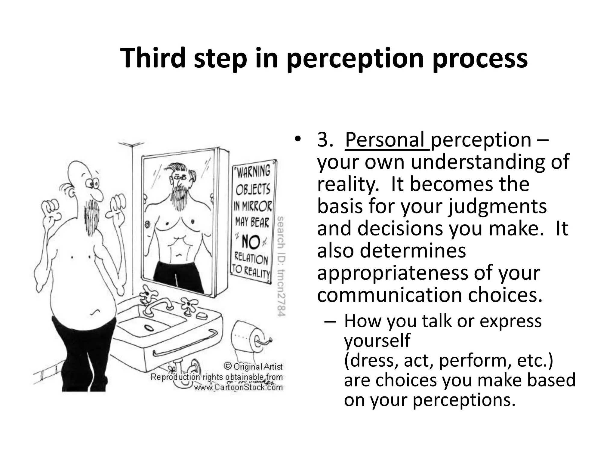 Third step in perception process

             • 3. Personal perception –
               your own understanding of
               reality. It becomes the
               basis for your judgments
               and decisions you make. It
               also determines
               appropriateness of your
               communication choices.
                – How you talk or express
                  yourself
                  (dress, act, perform, etc.)
                  are choices you make based
                  on your perceptions.
 