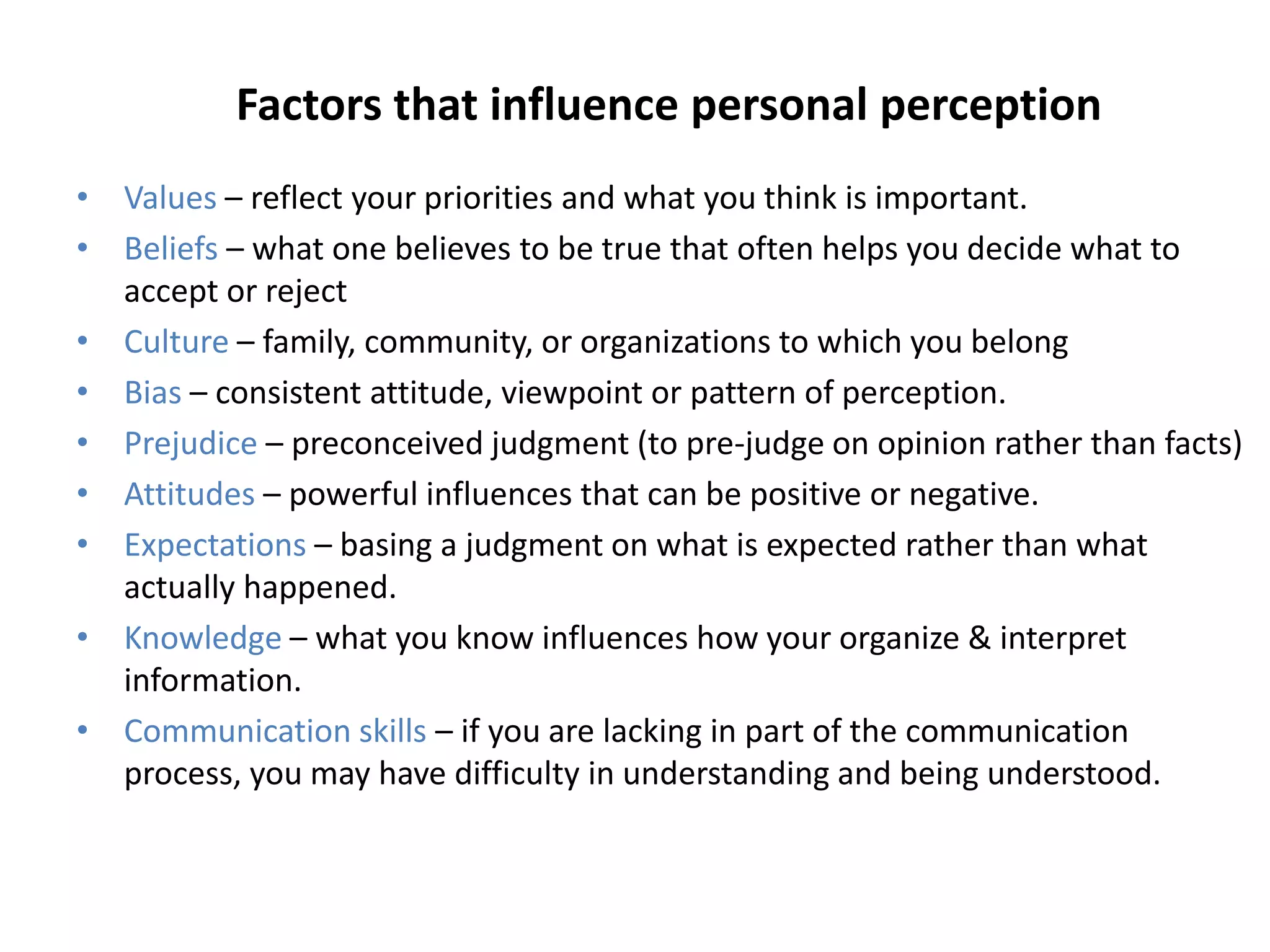 Factors that influence personal perception
• Values – reflect your priorities and what you think is important.
• Beliefs – what one believes to be true that often helps you decide what to
  accept or reject
• Culture – family, community, or organizations to which you belong
• Bias – consistent attitude, viewpoint or pattern of perception.
• Prejudice – preconceived judgment (to pre-judge on opinion rather than facts)
• Attitudes – powerful influences that can be positive or negative.
• Expectations – basing a judgment on what is expected rather than what
  actually happened.
• Knowledge – what you know influences how your organize & interpret
  information.
• Communication skills – if you are lacking in part of the communication
  process, you may have difficulty in understanding and being understood.
 