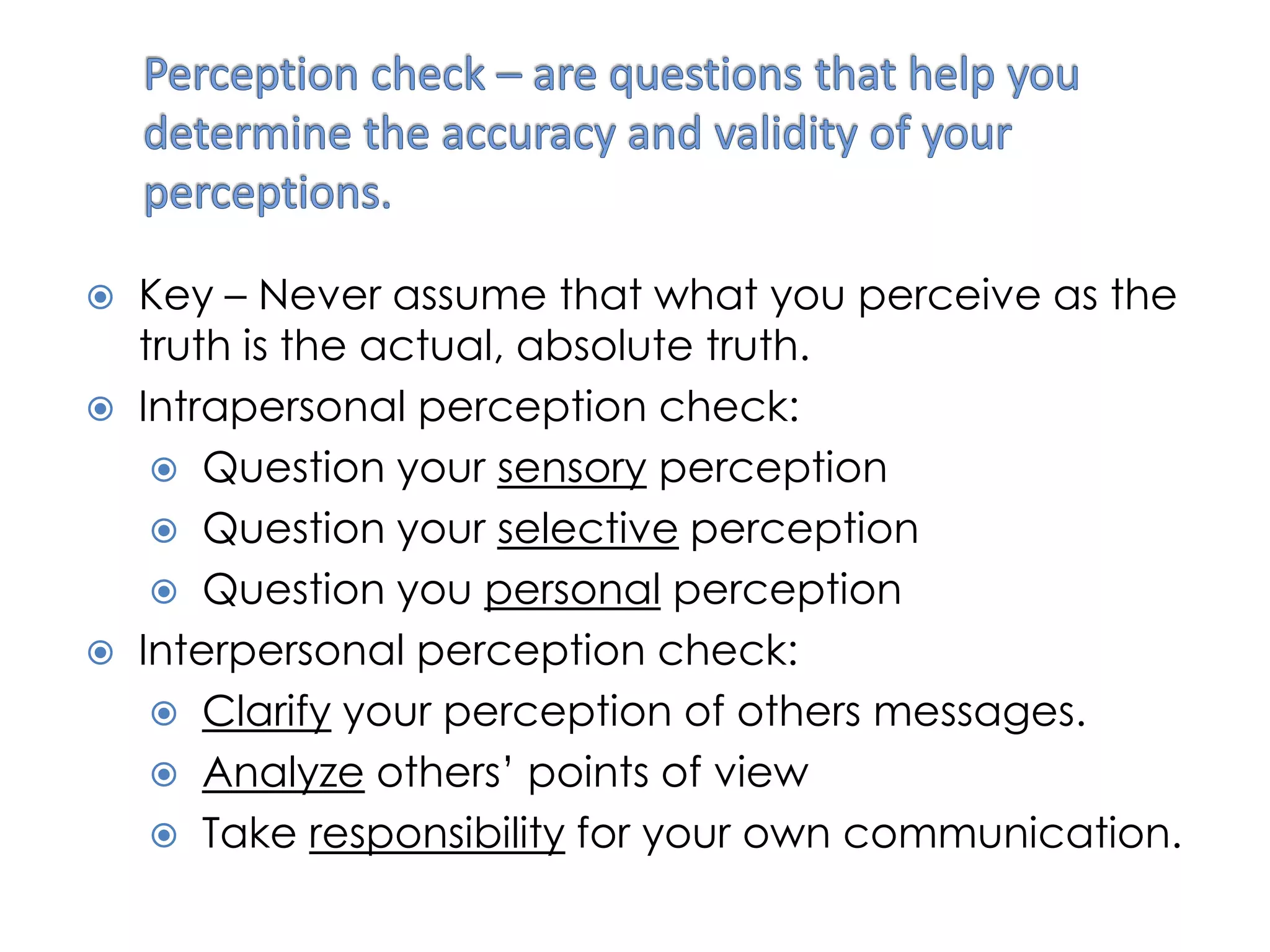    Key – Never assume that what you perceive as the
    truth is the actual, absolute truth.
   Intrapersonal perception check:
      Question your sensory perception
      Question your selective perception
      Question you personal perception
   Interpersonal perception check:
      Clarify your perception of others messages.
      Analyze others’ points of view
      Take responsibility for your own communication.
 