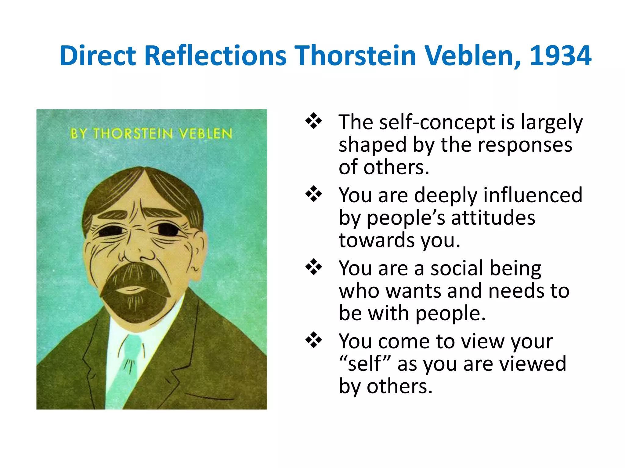 Direct Reflections Thorstein Veblen, 1934

                   The self-concept is largely
                    shaped by the responses
                    of others.
                   You are deeply influenced
                    by people’s attitudes
                    towards you.
                   You are a social being
                    who wants and needs to
                    be with people.
                   You come to view your
                    “self” as you are viewed
                    by others.
 