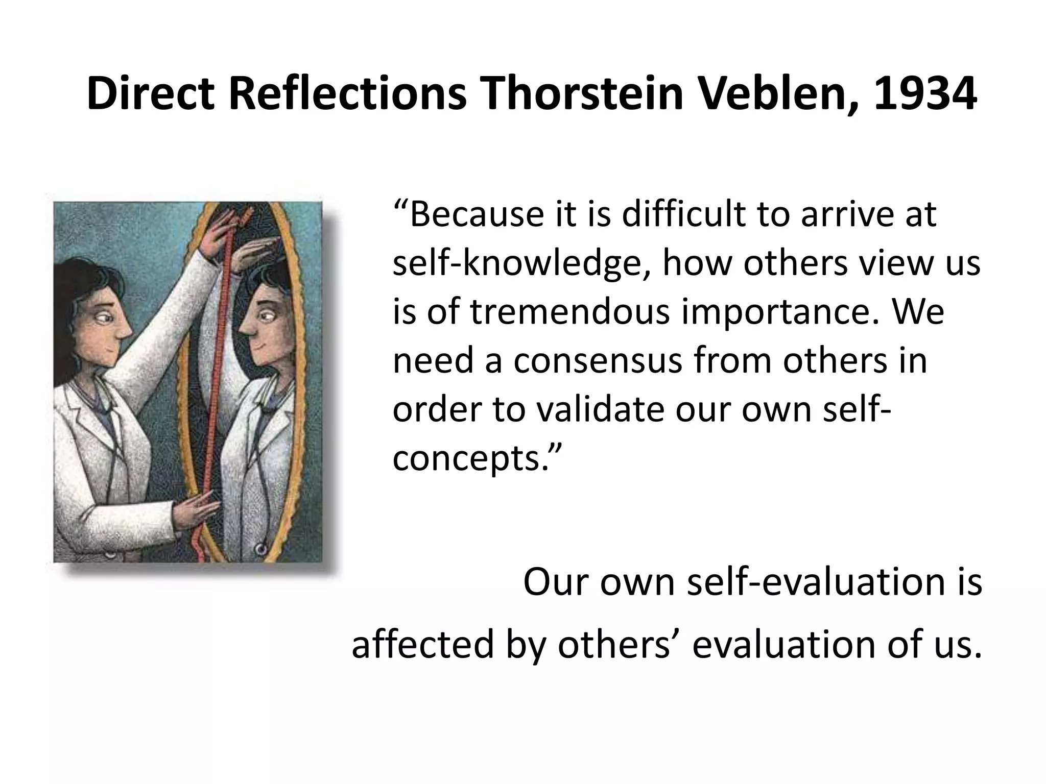 Direct Reflections Thorstein Veblen, 1934

            “Because it is difficult to arrive at
             self-knowledge, how others view us
             is of tremendous importance. We
             need a consensus from others in
             order to validate our own self-
             concepts.”


                      Our own self-evaluation is
            affected by others’ evaluation of us.
 