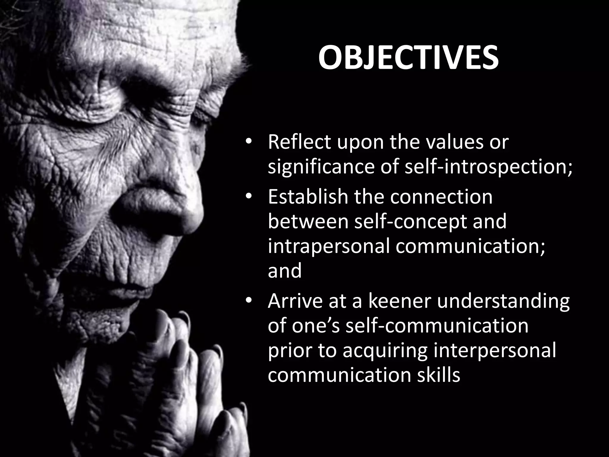 OBJECTIVES

• Reflect upon the values or
  significance of self-introspection;
• Establish the connection
  between self-concept and
  intrapersonal communication;
  and
• Arrive at a keener understanding
  of one’s self-communication
  prior to acquiring interpersonal
  communication skills
 