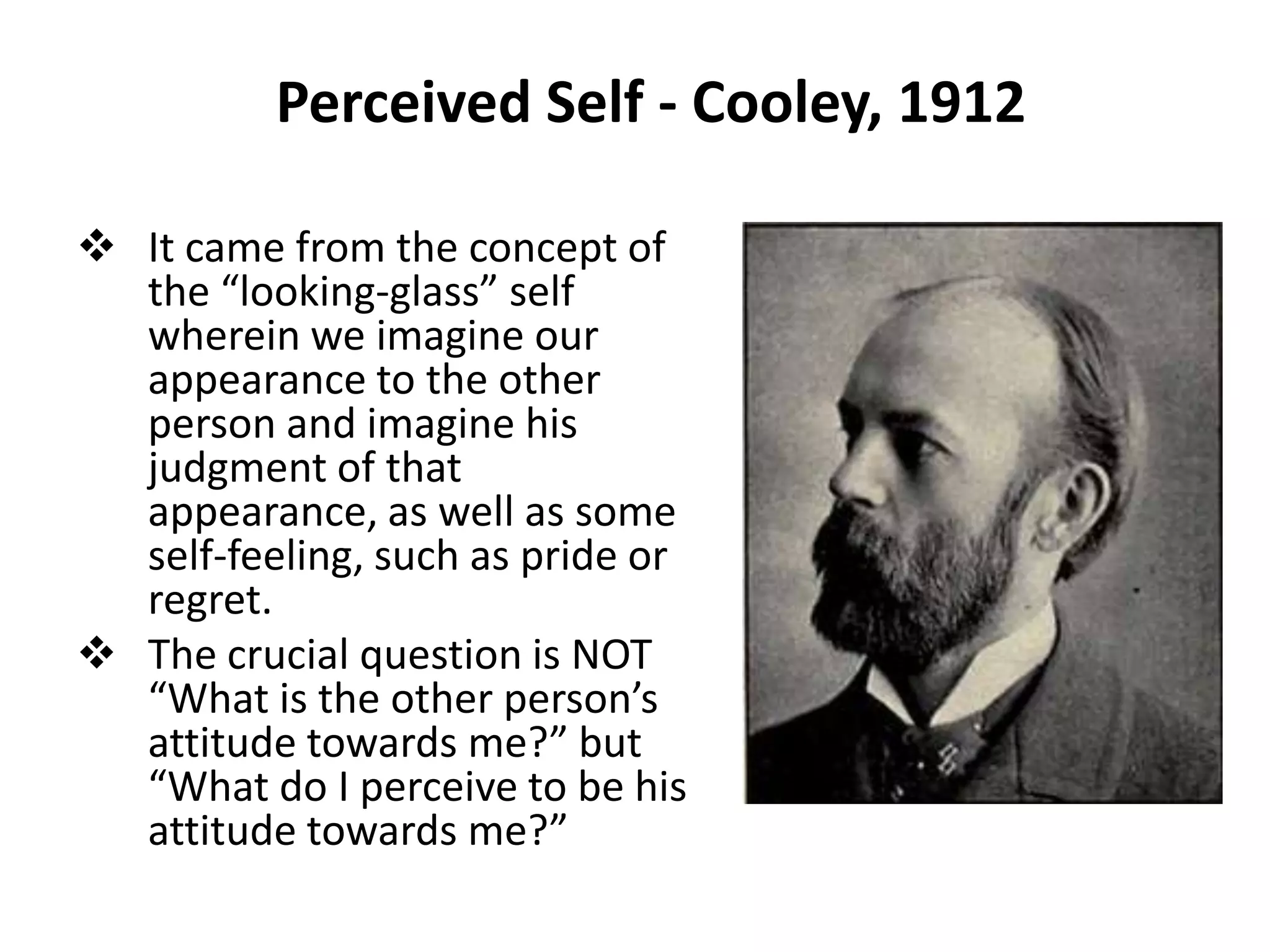 Perceived Self - Cooley, 1912

 It came from the concept of
  the “looking-glass” self
  wherein we imagine our
  appearance to the other
  person and imagine his
  judgment of that
  appearance, as well as some
  self-feeling, such as pride or
  regret.
 The crucial question is NOT
  “What is the other person’s
  attitude towards me?” but
  “What do I perceive to be his
  attitude towards me?”
 