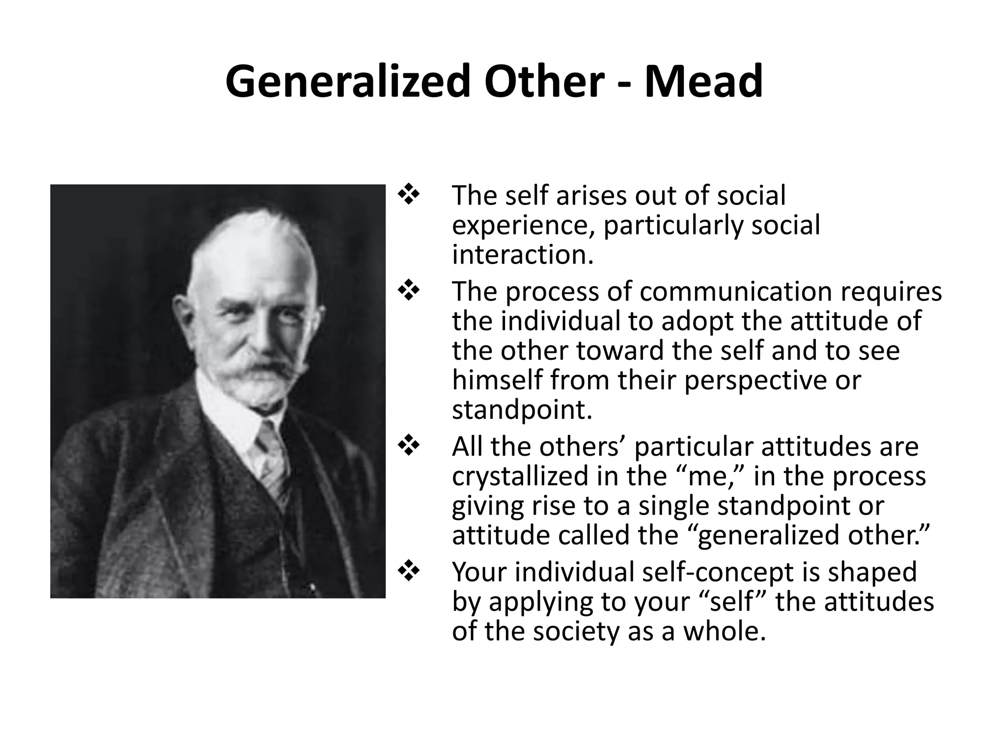 Generalized Other - Mead

        The self arises out of social
         experience, particularly social
         interaction.
        The process of communication requires
         the individual to adopt the attitude of
         the other toward the self and to see
         himself from their perspective or
         standpoint.
        All the others’ particular attitudes are
         crystallized in the “me,” in the process
         giving rise to a single standpoint or
         attitude called the “generalized other.”
        Your individual self-concept is shaped
         by applying to your “self” the attitudes
         of the society as a whole.
 