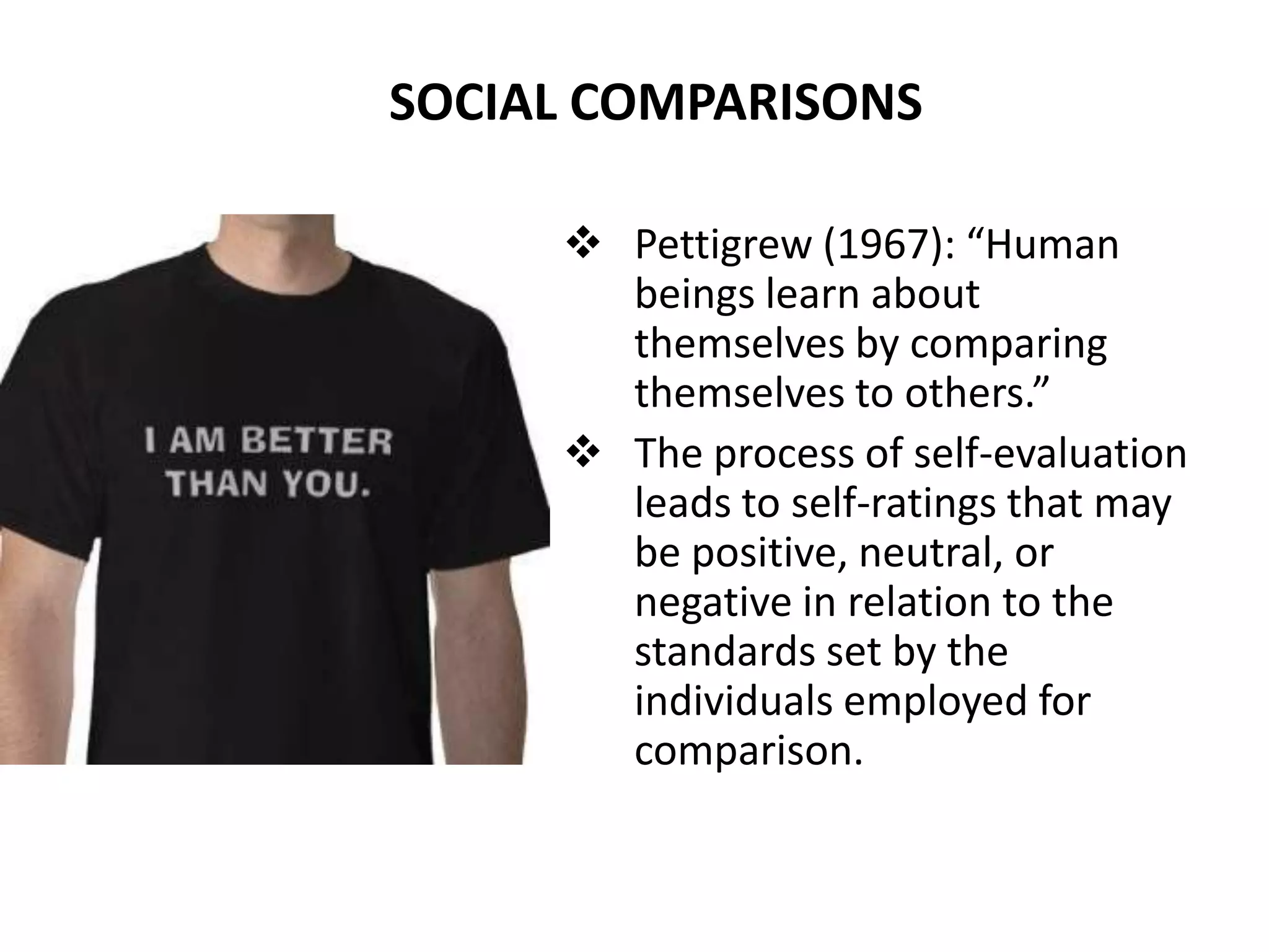 SOCIAL COMPARISONS

      Pettigrew (1967): “Human
       beings learn about
       themselves by comparing
       themselves to others.”
      The process of self-evaluation
       leads to self-ratings that may
       be positive, neutral, or
       negative in relation to the
       standards set by the
       individuals employed for
       comparison.
 