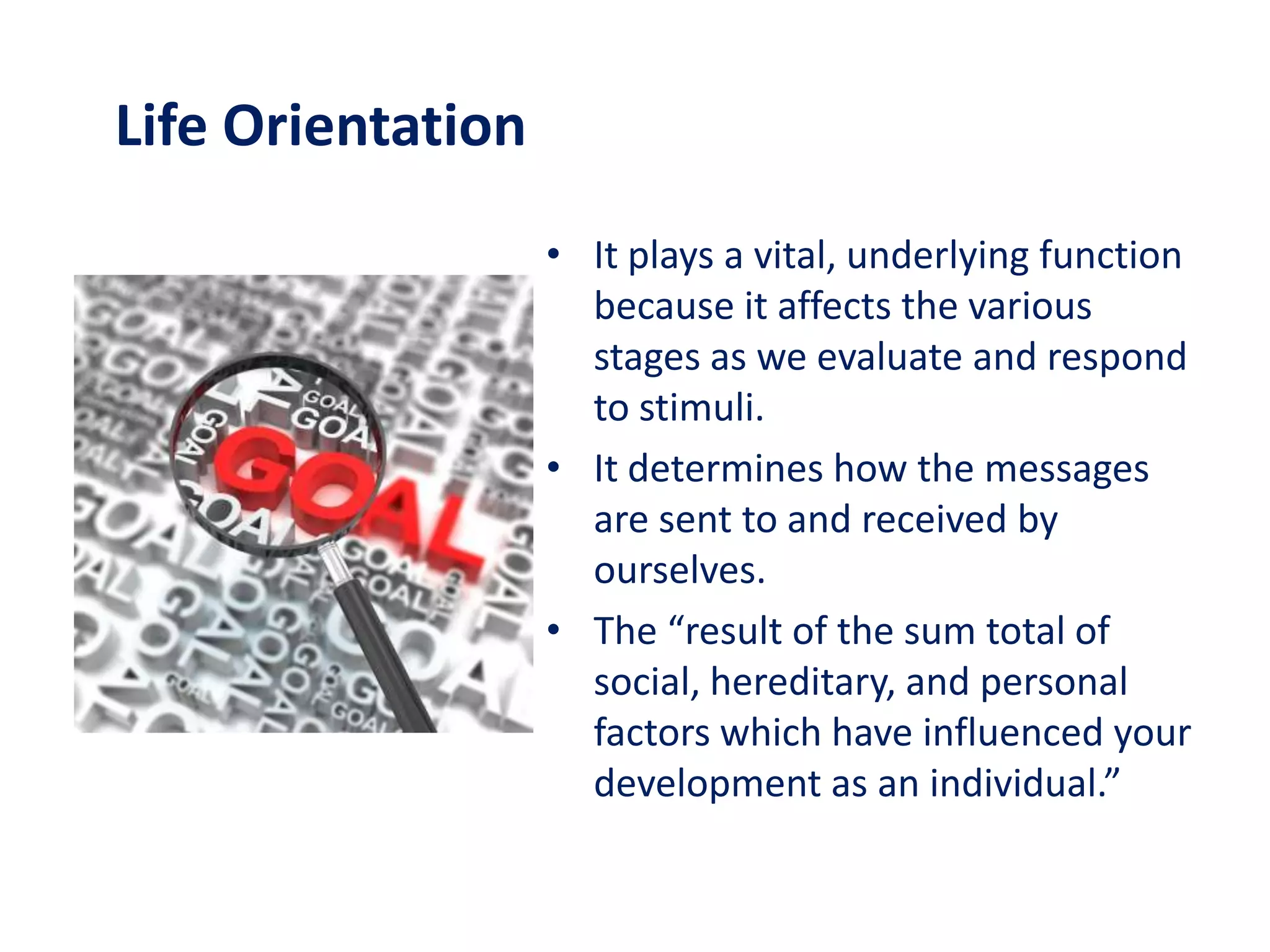 Life Orientation
                   • It plays a vital, underlying function
                     because it affects the various
                     stages as we evaluate and respond
                     to stimuli.
                   • It determines how the messages
                     are sent to and received by
                     ourselves.
                   • The “result of the sum total of
                     social, hereditary, and personal
                     factors which have influenced your
                     development as an individual.”
 