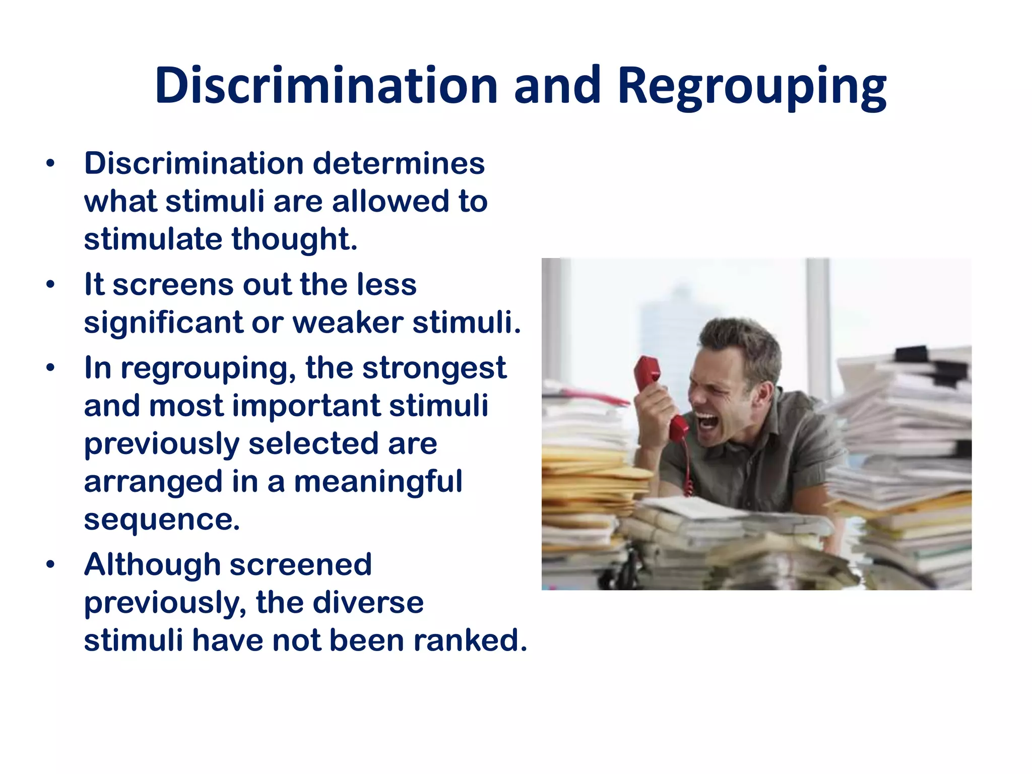 Discrimination and Regrouping
• Discrimination determines
  what stimuli are allowed to
  stimulate thought.
• It screens out the less
  significant or weaker stimuli.
• In regrouping, the strongest
  and most important stimuli
  previously selected are
  arranged in a meaningful
  sequence.
• Although screened
  previously, the diverse
  stimuli have not been ranked.
 