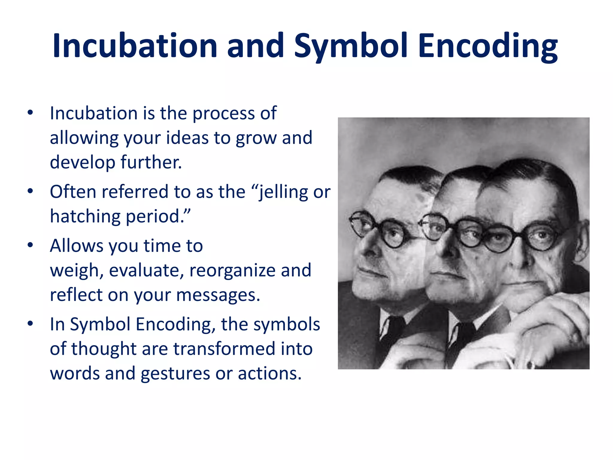 Incubation and Symbol Encoding
• Incubation is the process of
  allowing your ideas to grow and
  develop further.
• Often referred to as the “jelling or
  hatching period.”
• Allows you time to
  weigh, evaluate, reorganize and
  reflect on your messages.
• In Symbol Encoding, the symbols
  of thought are transformed into
  words and gestures or actions.
 