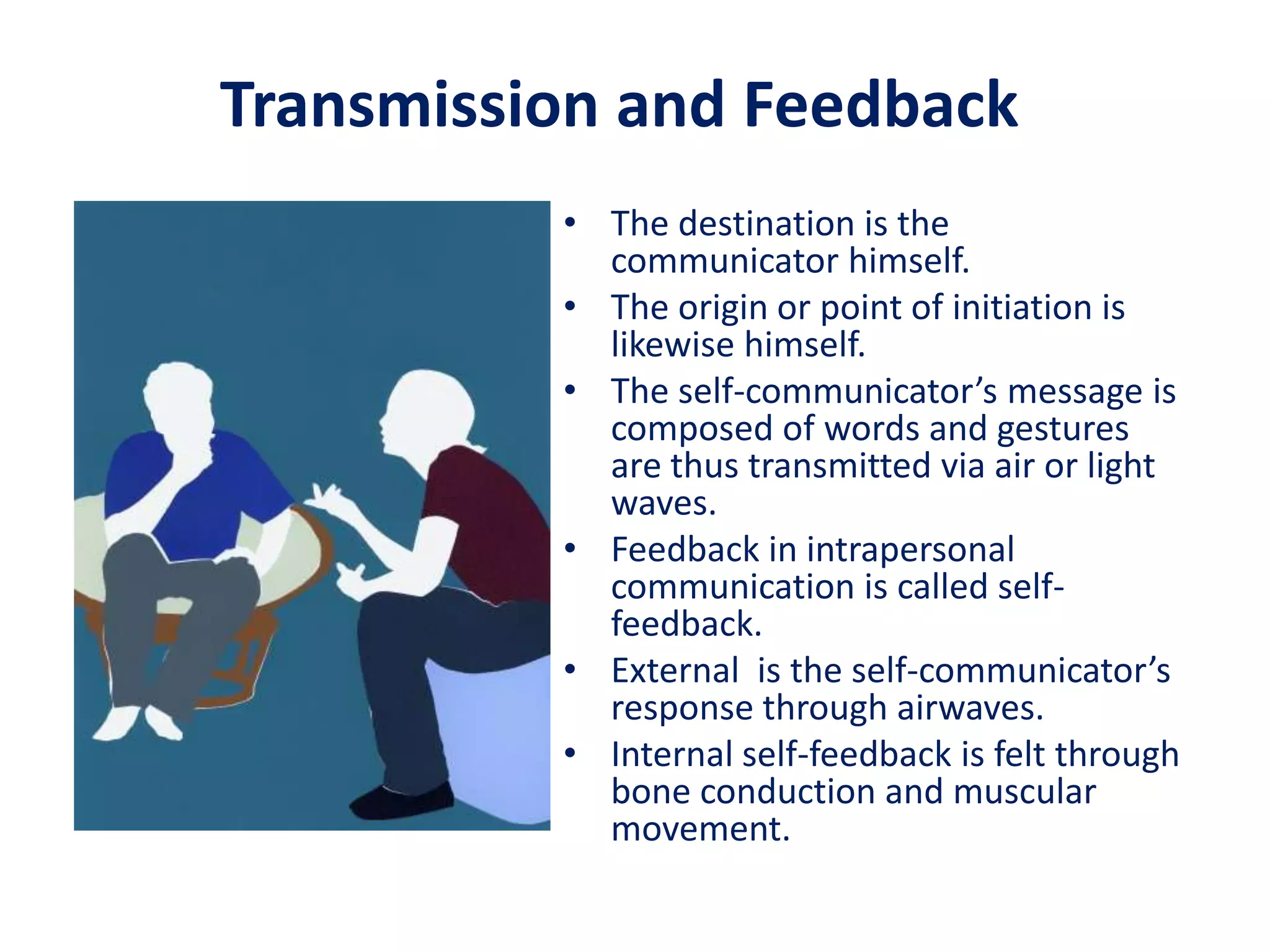 Transmission and Feedback
          • The destination is the
            communicator himself.
          • The origin or point of initiation is
            likewise himself.
          • The self-communicator’s message is
            composed of words and gestures
            are thus transmitted via air or light
            waves.
          • Feedback in intrapersonal
            communication is called self-
            feedback.
          • External is the self-communicator’s
            response through airwaves.
          • Internal self-feedback is felt through
            bone conduction and muscular
            movement.
 