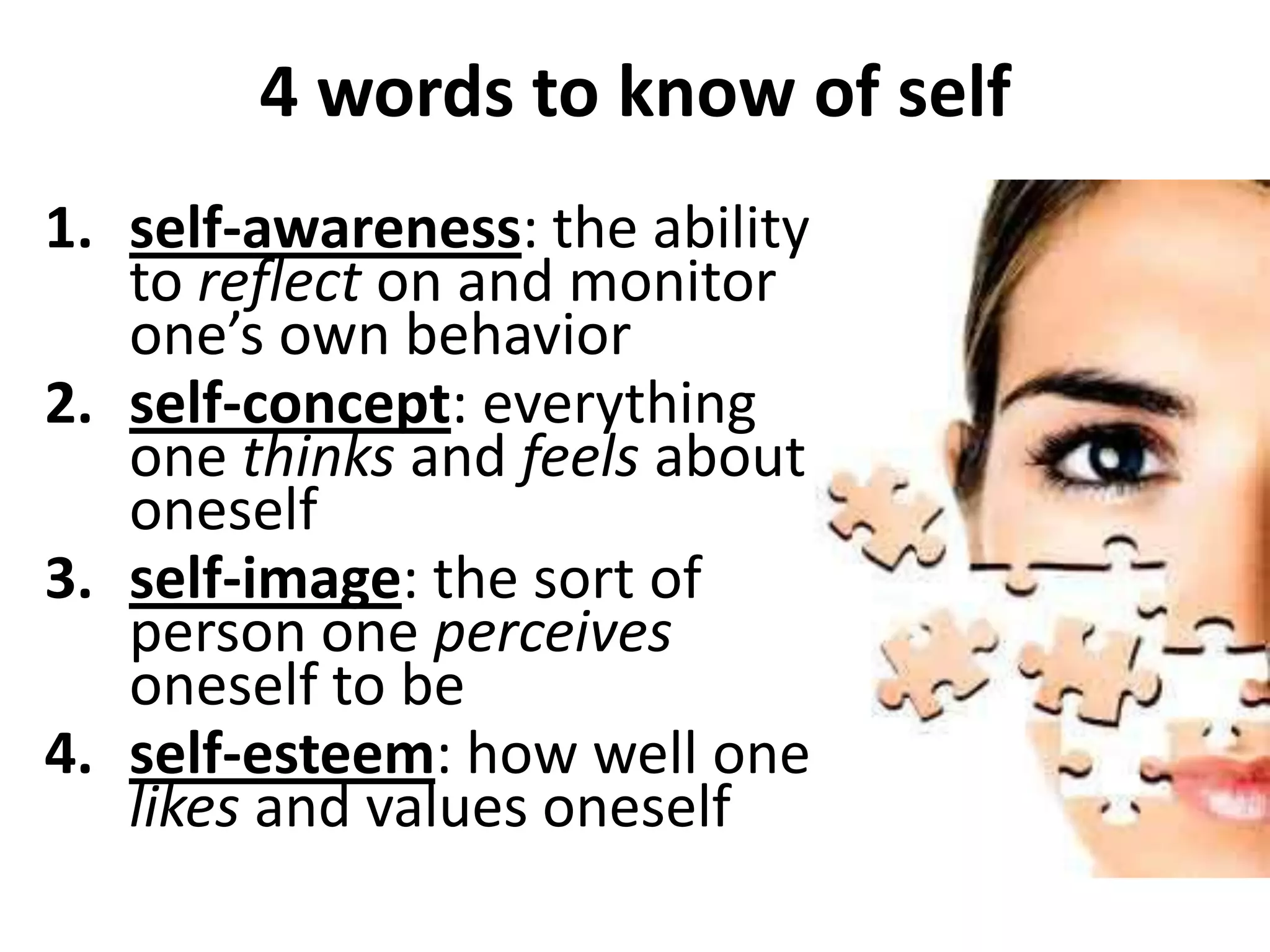 4 words to know of self
1. self-awareness: the ability
   to reflect on and monitor
   one’s own behavior
2. self-concept: everything
   one thinks and feels about
   oneself
3. self-image: the sort of
   person one perceives
   oneself to be
4. self-esteem: how well one
   likes and values oneself
 