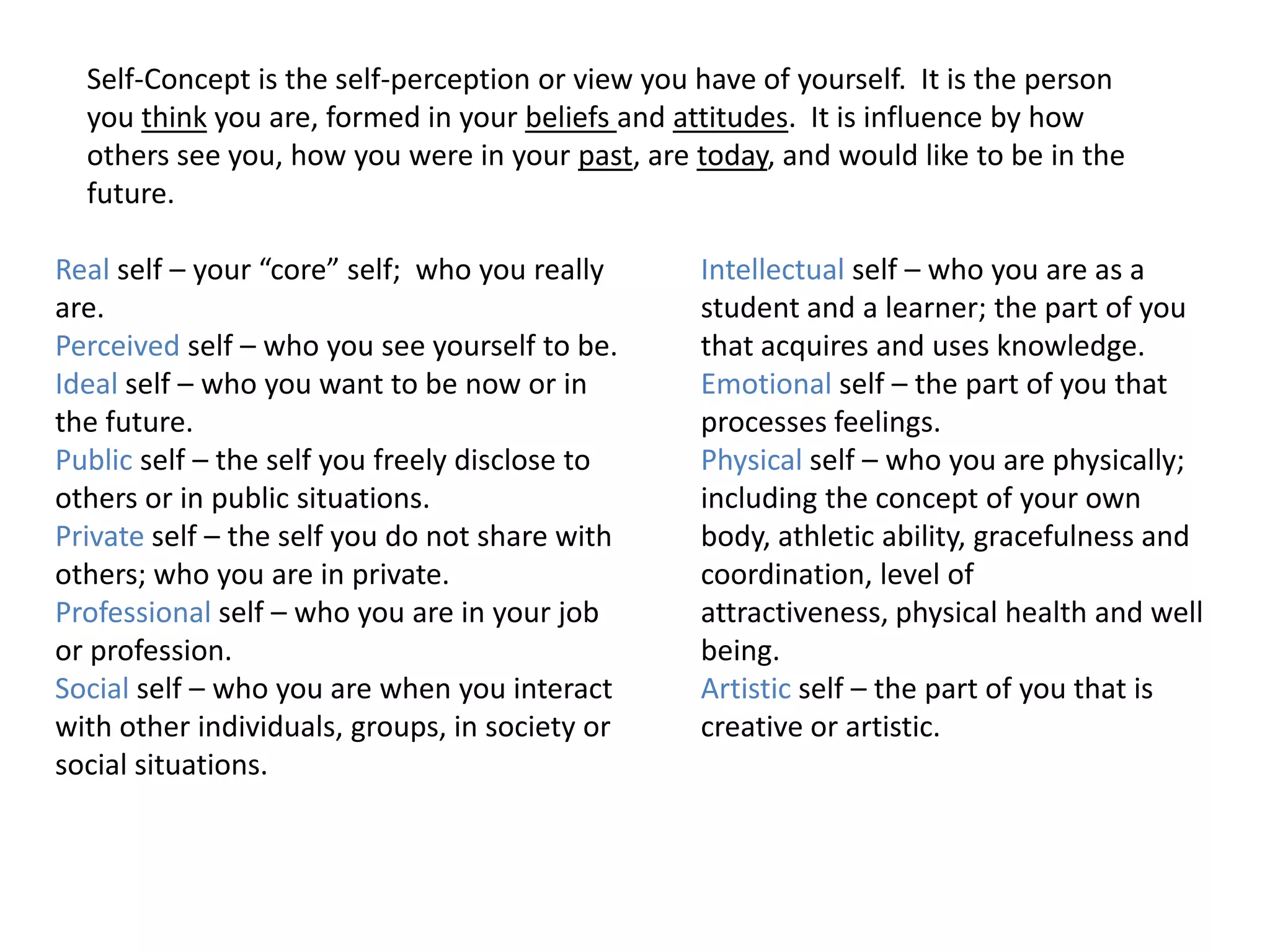 Self-Concept is the self-perception or view you have of yourself. It is the person
  you think you are, formed in your beliefs and attitudes. It is influence by how
  others see you, how you were in your past, are today, and would like to be in the
  future.

Real self – your “core” self; who you really      Intellectual self – who you are as a
are.                                              student and a learner; the part of you
Perceived self – who you see yourself to be.      that acquires and uses knowledge.
Ideal self – who you want to be now or in         Emotional self – the part of you that
the future.                                       processes feelings.
Public self – the self you freely disclose to     Physical self – who you are physically;
others or in public situations.                   including the concept of your own
Private self – the self you do not share with     body, athletic ability, gracefulness and
others; who you are in private.                   coordination, level of
Professional self – who you are in your job       attractiveness, physical health and well
or profession.                                    being.
Social self – who you are when you interact       Artistic self – the part of you that is
with other individuals, groups, in society or     creative or artistic.
social situations.
 