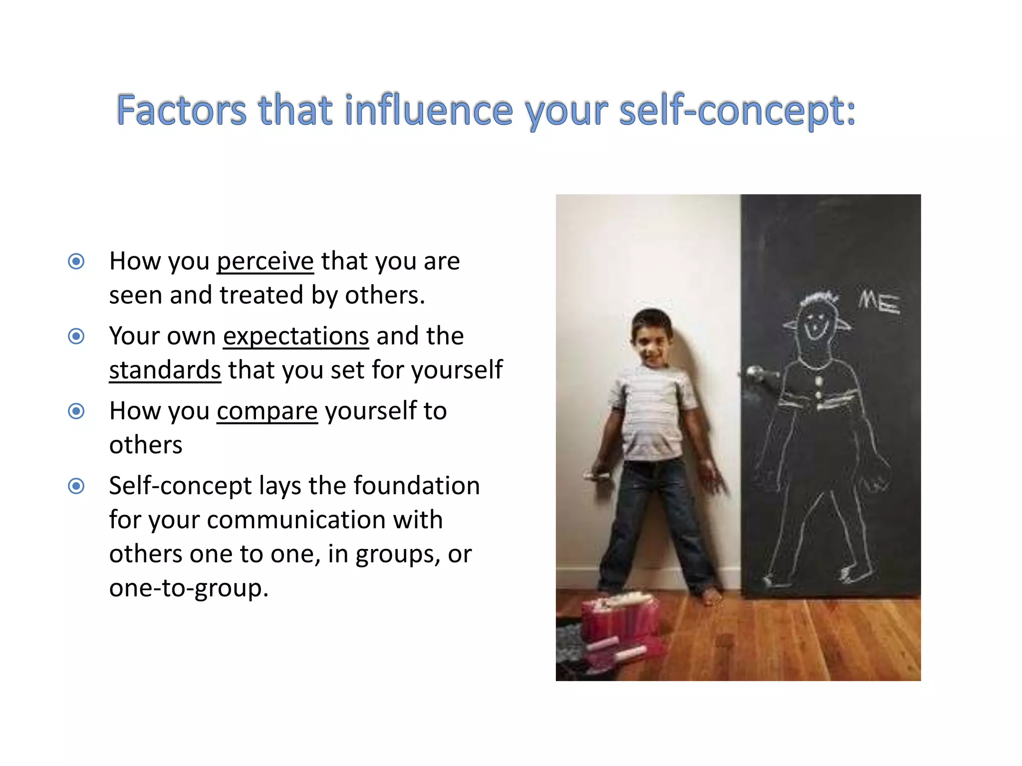    How you perceive that you are
    seen and treated by others.
   Your own expectations and the
    standards that you set for yourself
   How you compare yourself to
    others
   Self-concept lays the foundation
    for your communication with
    others one to one, in groups, or
    one-to-group.
 