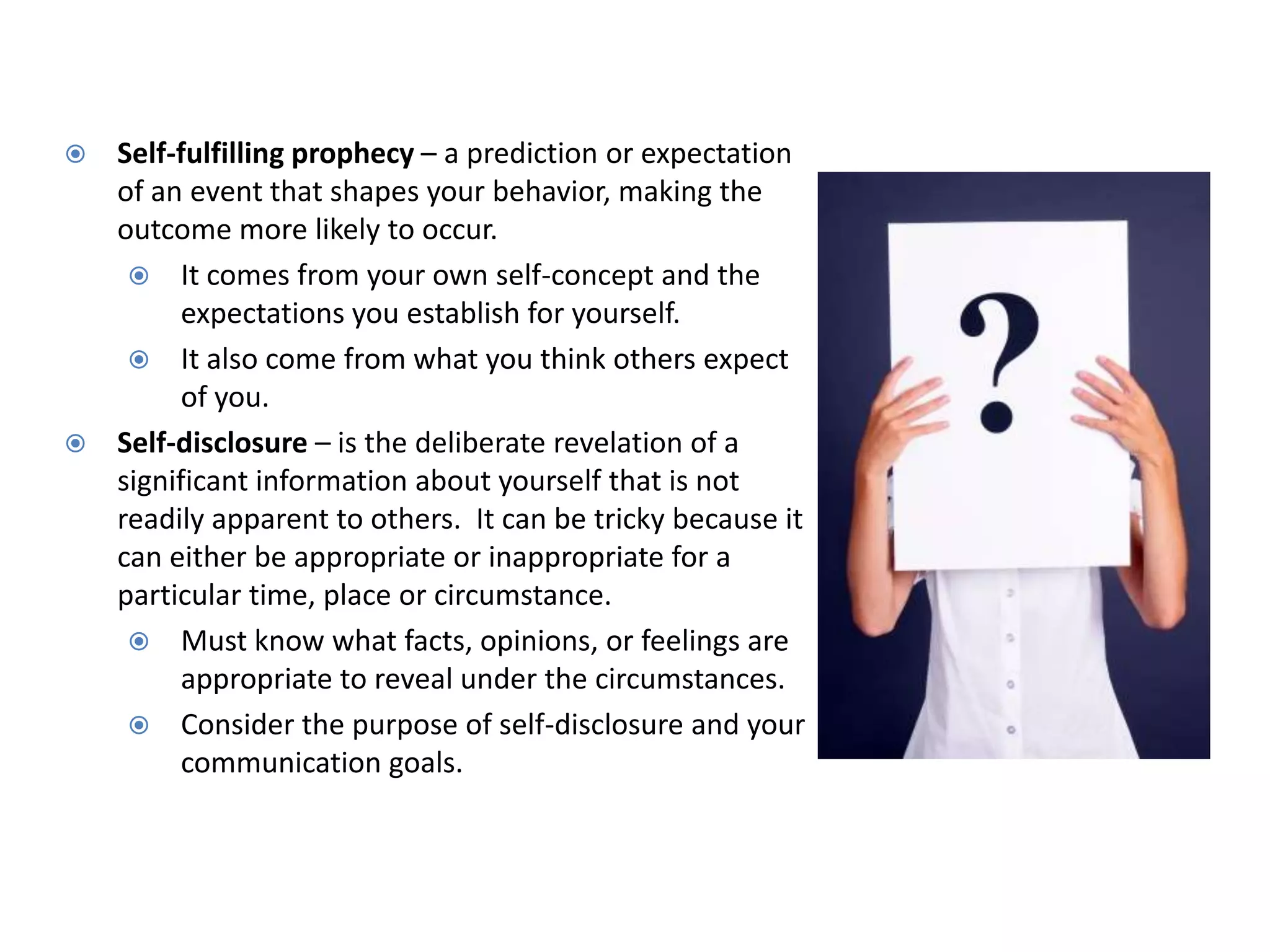  Self-fulfilling prophecy – a prediction or expectation
  of an event that shapes your behavior, making the
  outcome more likely to occur.
    It comes from your own self-concept and the
        expectations you establish for yourself.
    It also come from what you think others expect
        of you.
 Self-disclosure – is the deliberate revelation of a
  significant information about yourself that is not
  readily apparent to others. It can be tricky because it
  can either be appropriate or inappropriate for a
  particular time, place or circumstance.
    Must know what facts, opinions, or feelings are
        appropriate to reveal under the circumstances.
    Consider the purpose of self-disclosure and your
        communication goals.
 