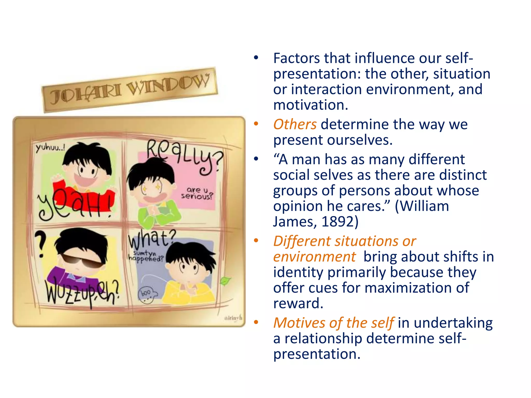 • Factors that influence our self-
  presentation: the other, situation
  or interaction environment, and
  motivation.
• Others determine the way we
  present ourselves.
• “A man has as many different
  social selves as there are distinct
  groups of persons about whose
  opinion he cares.” (William
  James, 1892)
• Different situations or
  environment bring about shifts in
  identity primarily because they
  offer cues for maximization of
  reward.
• Motives of the self in undertaking
  a relationship determine self-
  presentation.
 