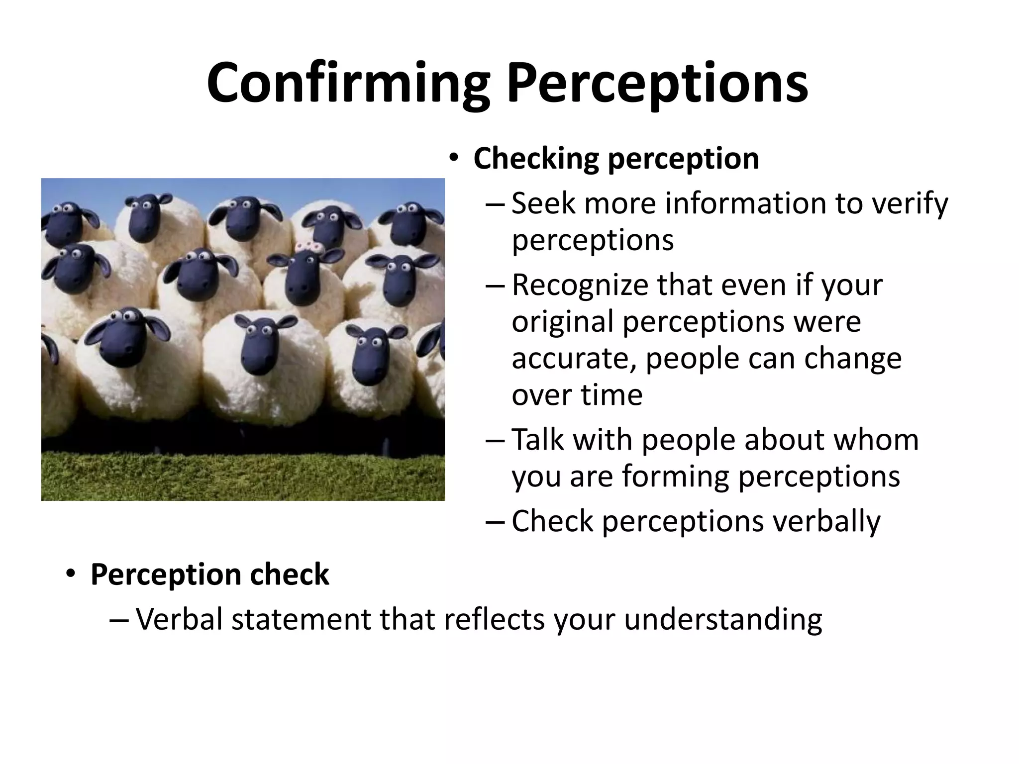 Confirming Perceptions
                           • Checking perception
                              – Seek more information to verify
                                perceptions
                              – Recognize that even if your
                                original perceptions were
                                accurate, people can change
                                over time
                              – Talk with people about whom
                                you are forming perceptions
                              – Check perceptions verbally
• Perception check
   – Verbal statement that reflects your understanding
 