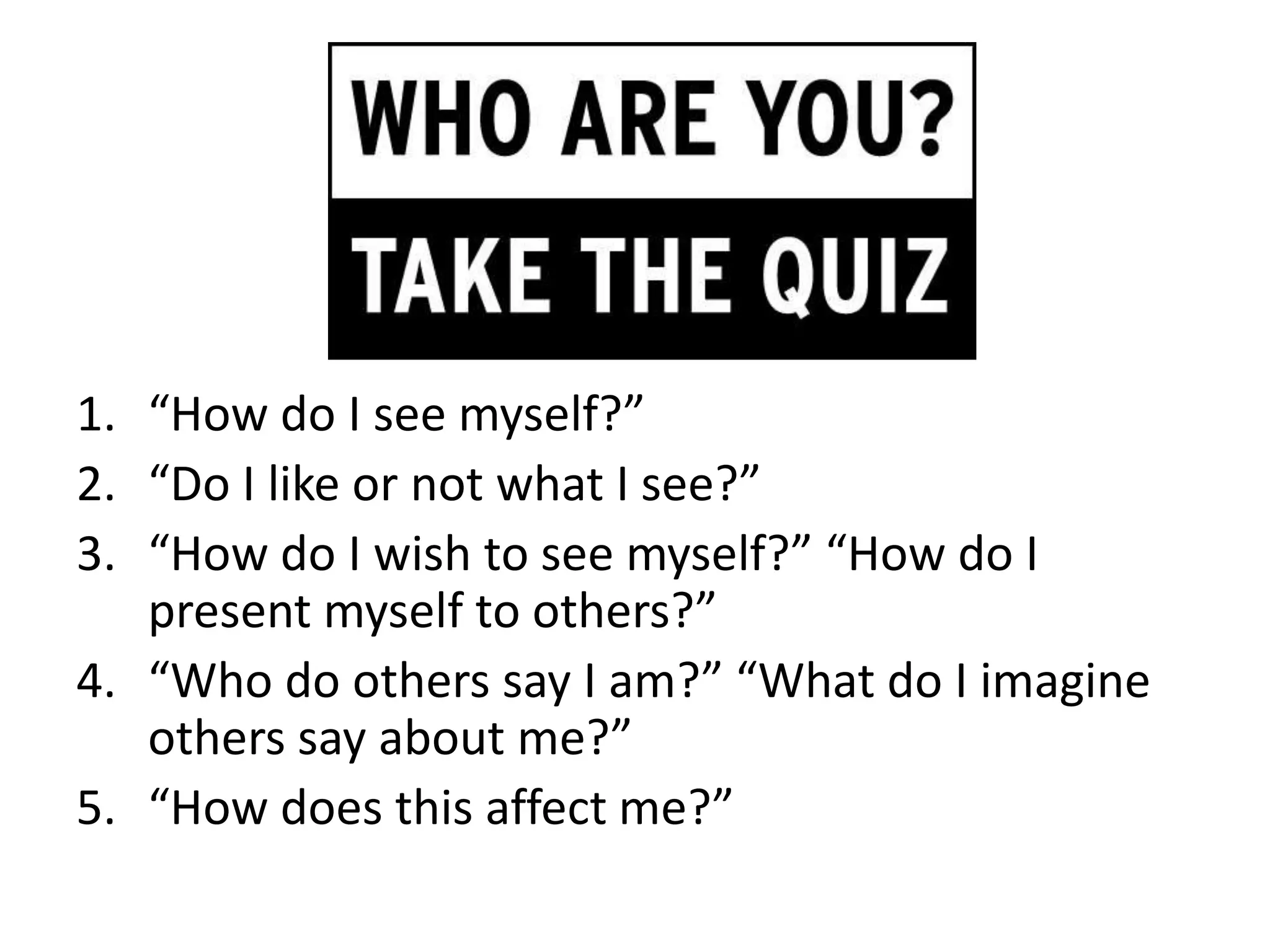 1. “How do I see myself?”
2. “Do I like or not what I see?”
3. “How do I wish to see myself?” “How do I
   present myself to others?”
4. “Who do others say I am?” “What do I imagine
   others say about me?”
5. “How does this affect me?”
 