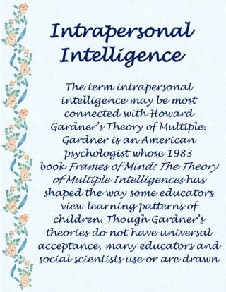 Intrapersonal Intelligence The term intrapersonal intelligence may be most connected with Howard Gardner’s Theory of Multiple. Gardner is an American psychologist whose 1983 book Frames of Mind: The Theory of Multiple Intelligences has shaped the way some educators view learning patterns of children. Though Gardner’s theories do not have universal acceptance, many educators and social scientists use or are drawn to the idea that people may have different types of intelligence, and may be particularly strong in certain types, while weak in others. Interpersonal intelligence is one of Gardner’s terms for people who seem extremely good at facilitating relationships. These may be extroverted folks who love social environments, and in school and work, they may prefer collaborative working and learning strategies. In contrast, intrapersonal intelligence describes those people who are highly self-aware. They actually may be poor at interpersonal intelligence, though this is not always the case. The person with intrapersonal intelligence can be introverted, prefers to work alone, and has clear knowledge of what he or she needs in most settings. This knowledge is based on a very keen understanding of self. Such people may be excellent at self-reflection and possess clear goals for the future. They also may be highly motivated people because of what appears to be an innate understanding of what they need. Some people who agree with Gardner’s theories believe that those who possess intrapersonal intelligence in great degree need opportunities to work alone, but may require some extra care because of a high level of perfectionism associated with this form of intelligence. Children who seem very self-reflective but that lack interpersonal skills might be served by being encouraged to work in group settings from time to time to develop other intelligences. The inherent danger of intrapersonal intelligence is that the person becomes too reclusive because he or she is most satisfied by his own thoughts or work. Helping such people learn not to isolate themselves and to tolerate others who may have different goals can be valuable. Some learning disabilities and conditions are described by an apparent lack of intrapersonal intelligence. For instance, people with autism may not be able to distinguish self from environment, and may also lack interpersonal intelligence. Yet there are plenty of people who do not have significant intrapersonal intelligence and are not learning impaired. While there is argument on whether Gardener’s theory of multiple intelligences is truly scientific or accurate, there is no doubt that intrapersonal intelligence can be important. Many people seem not to know themselves to any great degree and this can lead to choices that are inconsistent with life goals or a failure to develop reasonable goals. Lack of self-reflection may also contribute to common situations where people make the same poor choices repeatedly.               Source – WWW  Trinity , 28.9.09 
