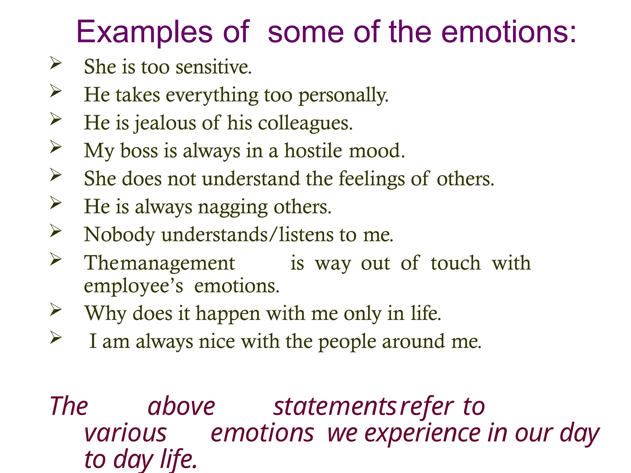 Examples of some of the emotions:
 She is too sensitive.
 He takes everything too personally.
 He is jealous of his colleagues.
 My boss is always in a hostile mood.
 She does not understand the feelings of others.
 He is always nagging others.
 Nobody understands/listens to me.
 Themanagement is way out of touch with
employee’s emotions.
 Why does it happen with me only in life.
 I am always nice with the people around me.
The above statementsrefer to
various emotions we experience in our day
to day life.
 