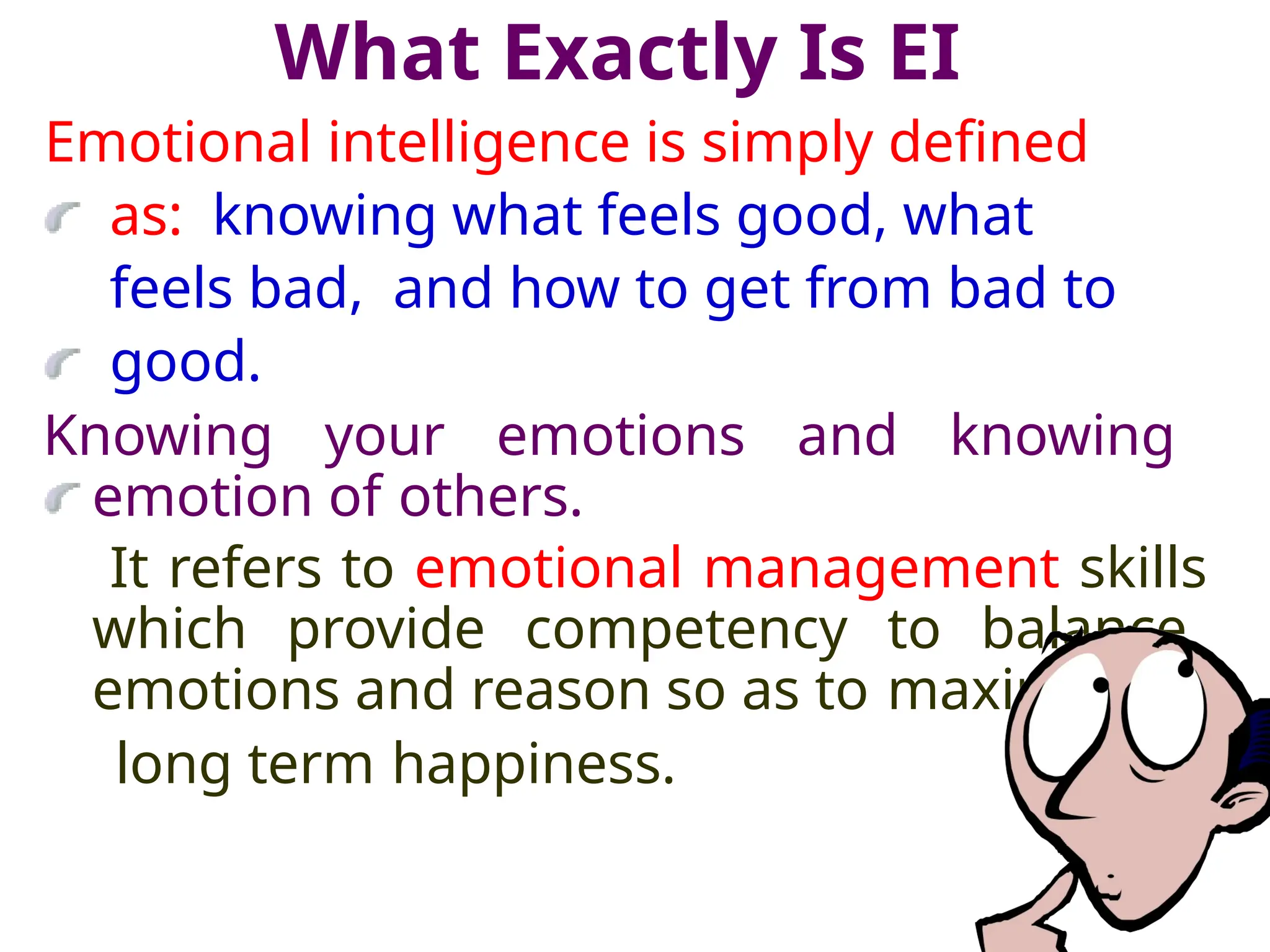 What Exactly Is EI
Emotional intelligence is simply defined
as: knowing what feels good, what
feels bad, and how to get from bad to
good.
Knowing your emotions and knowing
emotion of others.
It refers to emotional management skills
which provide competency to balance
emotions and reason so as to maximize
long term happiness.
 