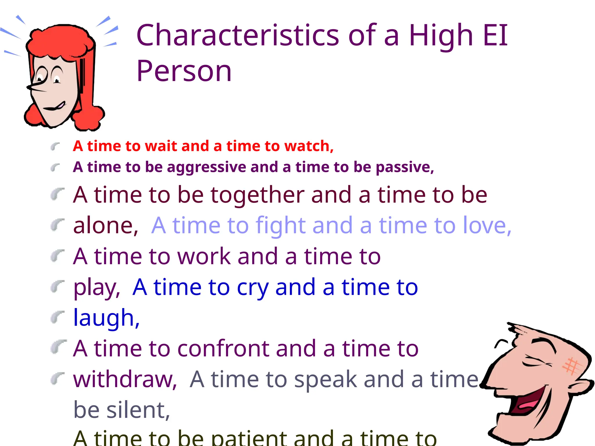 Characteristics of a High EI
Person
A time to wait and a time to watch,
A time to be aggressive and a time to be passive,
A time to be together and a time to be
alone, A time to fight and a time to love,
A time to work and a time to
play, A time to cry and a time to
laugh,
A time to confront and a time to
withdraw, A time to speak and a time to
be silent,
 