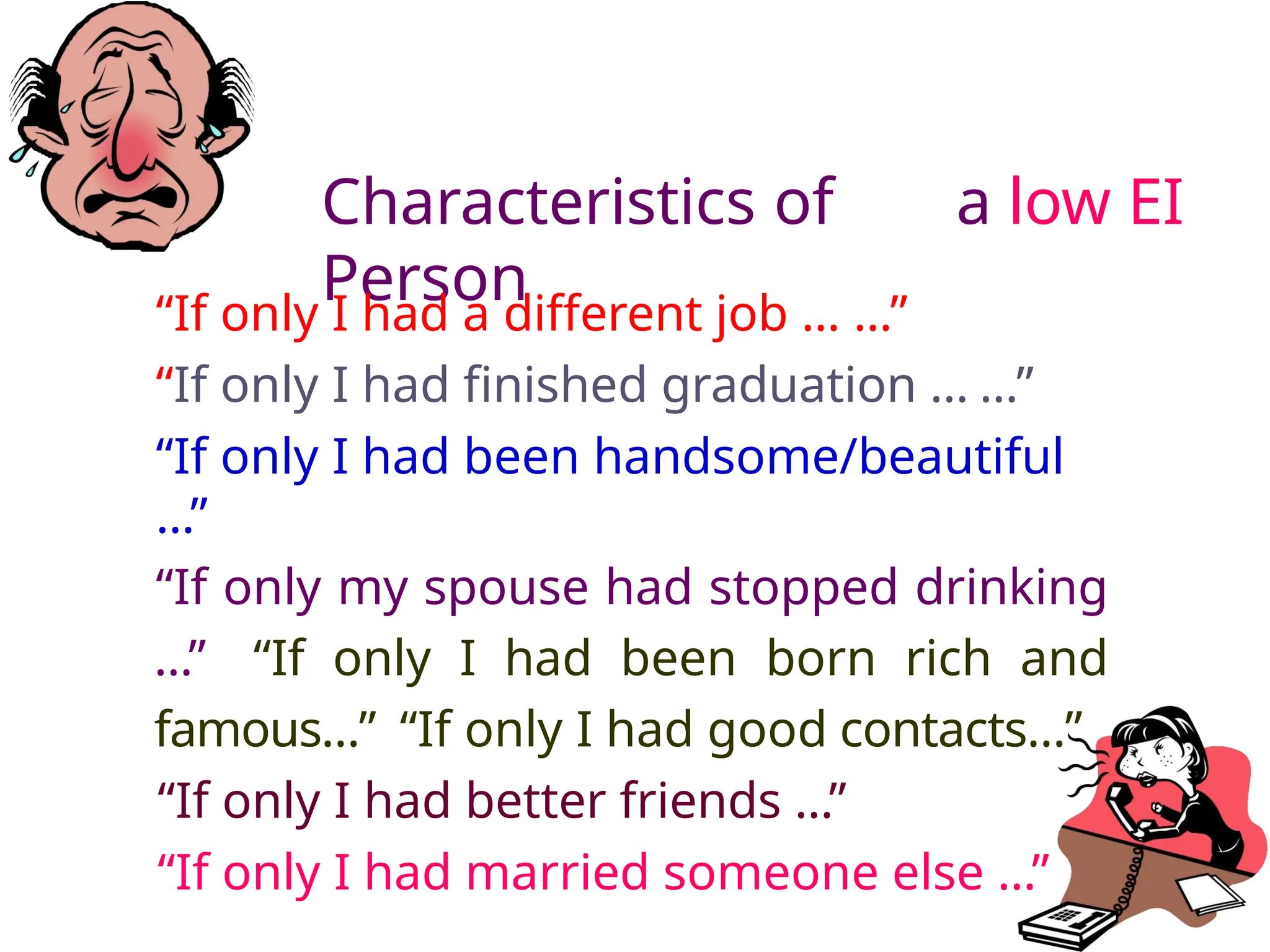 Characteristics of a low EI
Person
“If only I had a different job … …”
“If only I had finished graduation … …”
“If only I had been handsome/beautiful
…”
“If only my spouse had stopped drinking
…” “If only I had been born rich and
famous…” “If only I had good contacts…”
“If only I had better friends …”
“If only I had married someone else …”
 