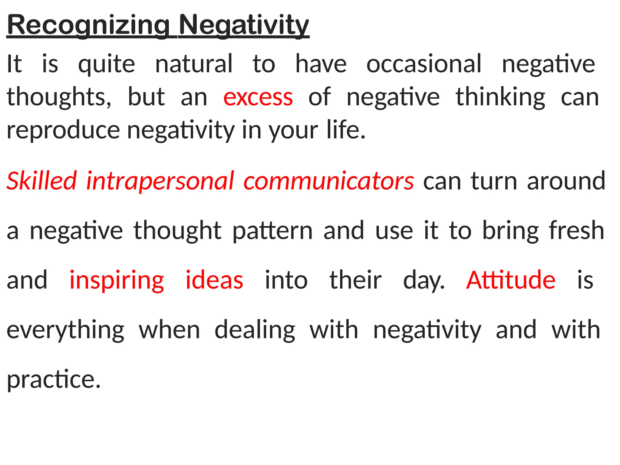 Recognizing Negativity
It is quite natural to have occasional negative
thoughts, but an excess of negative thinking can
reproduce negativity in your life.
Skilled intrapersonal communicators can turn around
a negative thought pattern and use it to bring fresh
and inspiring ideas into their day. Attitude is
everything when dealing with negativity and with
practice.
 