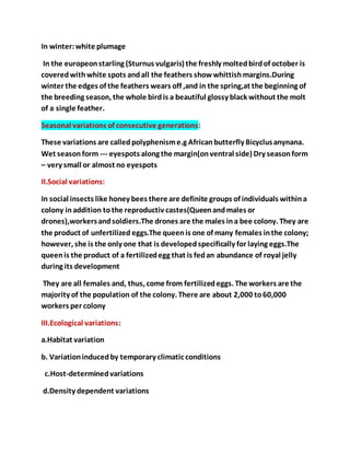 In winter:white plumage
In the europeonstarling (Sturnus vulgaris) the freshly moltedbirdof october is
coveredwithwhite spots andall the feathers showwhittishmargins.During
winter the edges of the feathers wears off ,and in the spring,at the beginning of
the breeding season, the whole birdis a beautiful glossy black without the molt
of a single feather.
Seasonal variations of consecutive generations:
These variations are calledpolyphenisme.g Africanbutterfly Bicyclusanynana.
Wet seasonform --- eyespots along the margin(onventral side) Dry seasonform
– very small or almost no eyespots
II.Social variations:
In social insects like honey bees there are definite groups of individuals withina
colony inaddition tothe reproductiv castes(Queenandmales or
drones),workersandsoldiers.The drones are the males ina bee colony. They are
the product of unfertilized eggs.The queenis one of many females inthe colony;
however, she is the only one that is developedspecifically for laying eggs.The
queenis the product of a fertilizedegg that is fedan abundance of royal jelly
during its development
They are all females and, thus, come from fertilizedeggs. The workers are the
majority of the population of the colony. There are about 2,000 to60,000
workers per colony
III.Ecological variations:
a.Habitat variation
b. Variationinducedby temporary climatic conditions
c.Host-determinedvariations
d.Density dependent variations
 