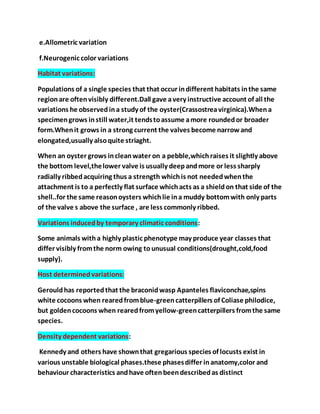 e.Allometric variation
f.Neurogenic color variations
Habitat variations:
Populations of a single species that that occur indifferent habitats inthe same
regionare oftenvisibly different.Dall gave avery instructive account of all the
variations he observedina study of the oyster(Crassostreavirginica).Whena
specimengrows instill water,it tendstoassume amore roundedor broader
form.Whenit grows in a strong current the valves become narrowand
elongated,usually alsoquite striaght.
When an oyster grows incleanwater on a pebble,whichraises it slightly above
the bottom level,thelower valve is usually deepandmore or less sharply
radially ribbedacquiring thus a strength whichis not neededwhenthe
attachment is to a perfectly flat surface whichacts as a shieldon that side of the
shell..for the same reasonoysters whichlie ina muddy bottomwith only parts
of the valve s above the surface , are less commonly ribbed.
Variations inducedby temporary climatic conditions:
Some animals witha highly plastic phenotype may produce year classes that
differ visibly fromthe norm owing tounusual conditions(drought,cold,food
supply).
Host determinedvariations:
Gerouldhas reportedthat the braconidwasp Apanteles flaviconchae,spins
white cocoons when rearedfromblue-greencatterpillers of Coliase philodice,
but goldencocoons when rearedfromyellow-greencatterpillers fromthe same
species.
Density dependent variations:
Kennedy and others have shownthat gregarious species of locusts exist in
various unstable biological phases.these phasesdiffer inanatomy,color and
behaviour characteristics andhave oftenbeendescribedas distinct
 