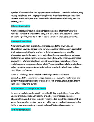 species.Whennewly hatchednymphs are rearedunder crowdedconditions,they
intothe transitional phase and whenisolatedand rearedseparately,intothe
solitary phase.
Allometric variations
Allometric growthresult inthe disproportionate size of some structurein
allometric growth,animals of different size will showallometric variability.
Neurogenic variations:
Neurogenic variationis color change inresponse tothe environment.
Chameleons have specializedcells, chromatophores, whichcontainpigments in
their cytoplasm, inthree layers belowtheir transparent outer skin.The
chromatophores inthe upper layer, calledxanthophores anderythrophores,
containyellowand red pigments, respectively. Belowthe chromatophoresis a
secondlayer of chromatophores callediridophores or guanophores;these
containguanine, appearing blue or white.The deepest layer of chromatophores,
calledmelanophores, containthe dark pigmentmelanin, whichcontrols how
much light is reflected.
Chameleonchange color in reactiontotemperature as well as to
camouflage.Different chameleonspecies are able tovary their colorationand
patternthroughcombinations of pink, blue, red, orange, green, black, brown,
light blue, yellowand purple
Accidental andteratological variations
undergometamorphosis, injuries toanearlier stage may produce later
abnormalities whichare not so easily recognizedas such.this is especially true
when the anomalies involve characters whichare normally of taxonomic value
in the group concerned.e.g symmetrical modificationof wing pattern.
Post mortemchanges:
 