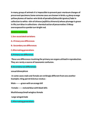 In many group of animals it is impossible toprevent post-morteumchanges of
preservedspecimens.Some extremecases are knowninbirds.e.g deeporange
yellow plumes of twelve-wire birds of paradise(Seleucidisignotus) fade in
collectiontowhite -skinof chinese jay(Kittachinensis) whose plumage is green
in life,turnblue incollections -
overexposedtocyanide turnbright red.
Genetic variations:
1.Sex-associatedvariations
A.-Primary sex differences
B.-Secondary sex differences
C.Alternating generations
A.Primary sex difference:
These are differences involving the primary sex organs utilizedinreproduction.
They are rarely a source of taxonomic confusion.
B.Secondary sex differences:
sexual dimorphism
-in some cases male and female are strikingly different fromone another
Examples :King parrot Eclectus roratus :
Male--------greenwithanorange bill
Female-------redandblue withblack bills
Mutilidwasp:Small wingless female
Large wingedmale
C.Alternating generations:
 