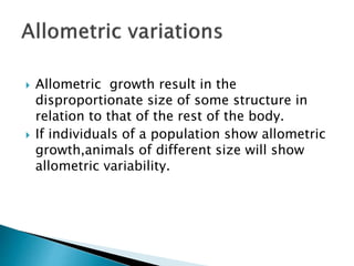  Allometric growth result in the
disproportionate size of some structure in
relation to that of the rest of the body.
 If individuals of a population show allometric
growth,animals of different size will show
allometric variability.
 