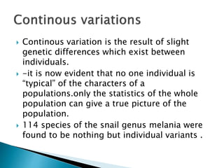  Continous variation is the result of slight
genetic differences which exist between
individuals.
 -it is now evident that no one individual is
“typical” of the characters of a
populations.only the statistics of the whole
population can give a true picture of the
population.
 114 species of the snail genus melania were
found to be nothing but individual variants .
 