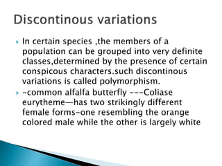  In certain species ,the members of a
population can be grouped into very definite
classes,determined by the presence of certain
conspicous characters.such discontinous
variations is called polymorphism.
 -common alfalfa butterfly ---Coliase
eurytheme—has two strikingly different
female forms-one resembling the orange
colored male while the other is largely white
 