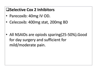 Selective Cox 2 Inhibitors
• Parecoxib: 40mg IV OD.
• Celecoxib: 400mg stat, 200mg BD
• All NSAIDs are opiods sparing(25-50%).Good
for day surgery and sufficient for
mild/moderate pain.
 