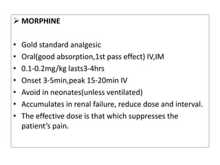  MORPHINE
• Gold standard analgesic
• Oral(good absorption,1st pass effect) IV,IM
• 0.1-0.2mg/kg lasts3-4hrs
• Onset 3-5min,peak 15-20min IV
• Avoid in neonates(unless ventilated)
• Accumulates in renal failure, reduce dose and interval.
• The effective dose is that which suppresses the
patient’s pain.
 