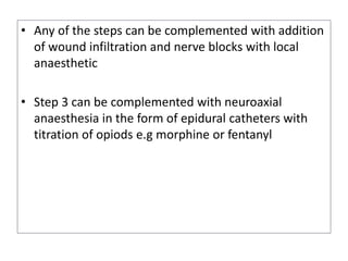 • Any of the steps can be complemented with addition
of wound infiltration and nerve blocks with local
anaesthetic
• Step 3 can be complemented with neuroaxial
anaesthesia in the form of epidural catheters with
titration of opiods e.g morphine or fentanyl
 