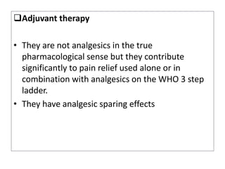 Adjuvant therapy
• They are not analgesics in the true
pharmacological sense but they contribute
significantly to pain relief used alone or in
combination with analgesics on the WHO 3 step
ladder.
• They have analgesic sparing effects
 