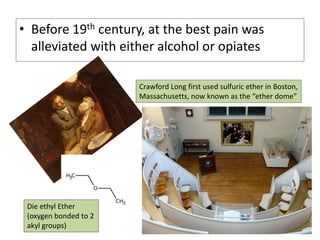 • Before 19th century, at the best pain was
alleviated with either alcohol or opiates
Crawford Long first used sulfuric ether in Boston,
Massachusetts, now known as the “ether dome”
Die ethyl Ether
(oxygen bonded to 2
akyl groups)
 