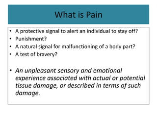 What is Pain
• A protective signal to alert an individual to stay off?
• Punishment?
• A natural signal for malfunctioning of a body part?
• A test of bravery?
• An unpleasant sensory and emotional
experience associated with actual or potential
tissue damage, or described in terms of such
damage.
 