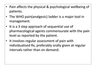 • Pain affects the physical & psychological wellbeing of
patients.
• The WHO pain(analgesic) ladder is a major tool in
management.
• It is a 3 step approach of sequential use of
pharmacological agents commensurate with the pain
level as reported by the patient.
• It involves regular assessment of pain with
individualised Rx, preferably orally given at regular
intervals rather than on demand.
 